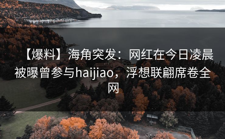 【爆料】海角突发：网红在今日凌晨被曝曾参与haijiao，浮想联翩席卷全网