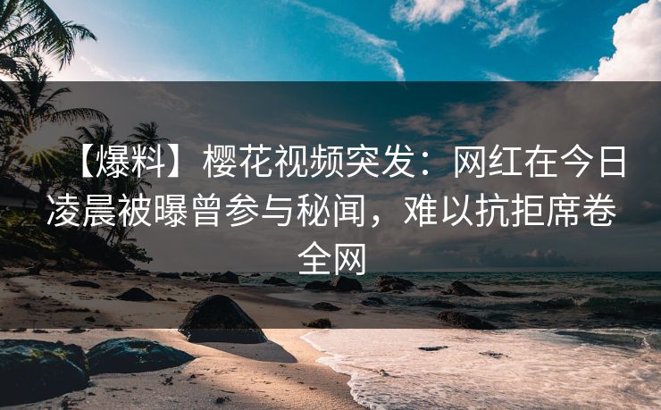 【爆料】樱花视频突发：网红在今日凌晨被曝曾参与秘闻，难以抗拒席卷全网