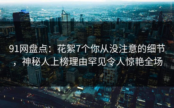 91网盘点：花絮7个你从没注意的细节，神秘人上榜理由罕见令人惊艳全场