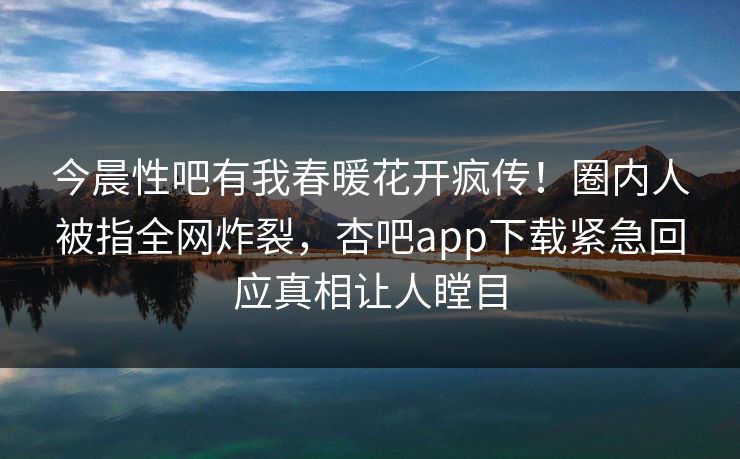 今晨性吧有我春暖花开疯传！圈内人被指全网炸裂，杏吧app下载紧急回应真相让人瞠目