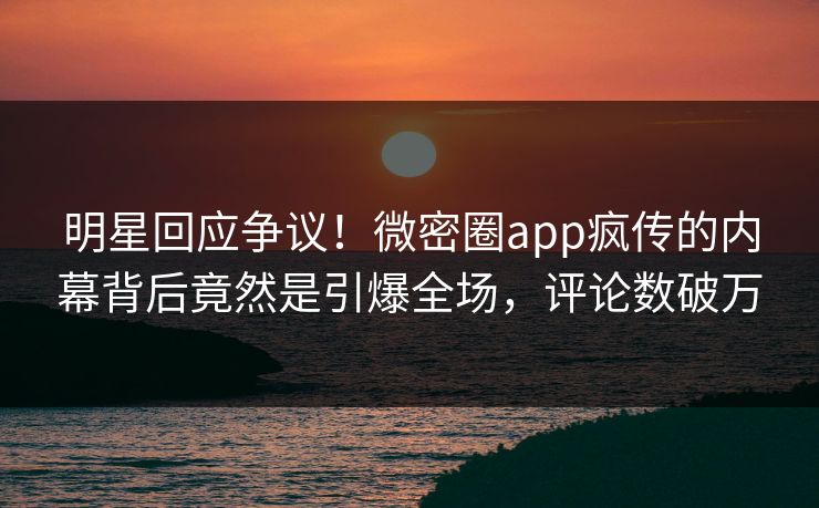 明星回应争议！微密圈app疯传的内幕背后竟然是引爆全场，评论数破万