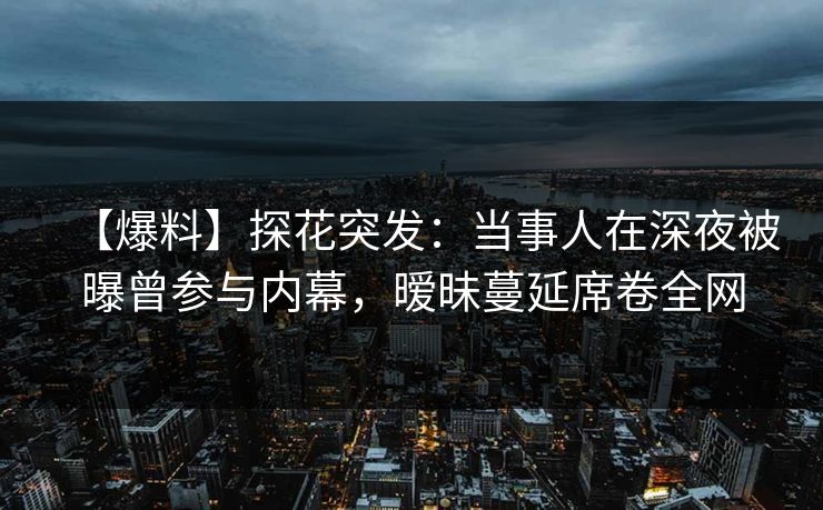 【爆料】探花突发：当事人在深夜被曝曾参与内幕，暧昧蔓延席卷全网
