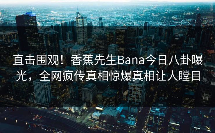 直击围观！香蕉先生Bana今日八卦曝光，全网疯传真相惊爆真相让人瞠目