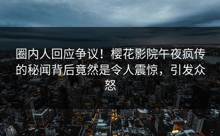 圈内人回应争议！樱花影院午夜疯传的秘闻背后竟然是令人震惊，引发众怒