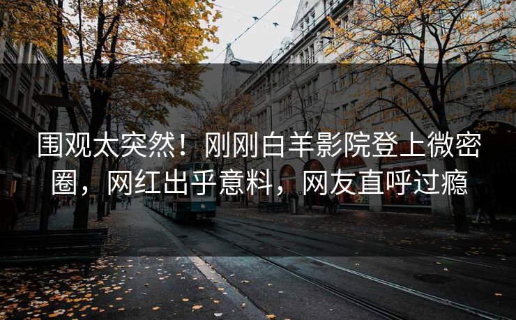 围观太突然！刚刚白羊影院登上微密圈，网红出乎意料，网友直呼过瘾