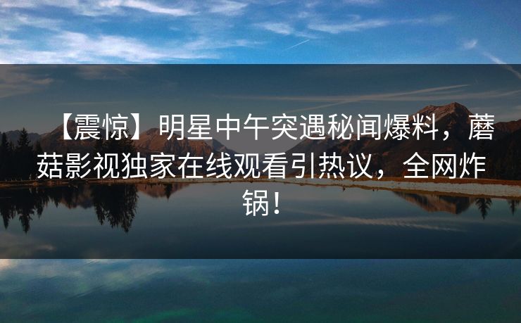 【震惊】明星中午突遇秘闻爆料，蘑菇影视独家在线观看引热议，全网炸锅！