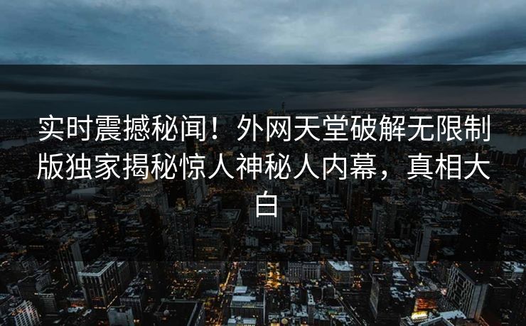 实时震撼秘闻！外网天堂破解无限制版独家揭秘惊人神秘人内幕，真相大白