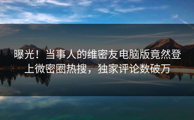 曝光！当事人的维密友电脑版竟然登上微密圈热搜，独家评论数破万