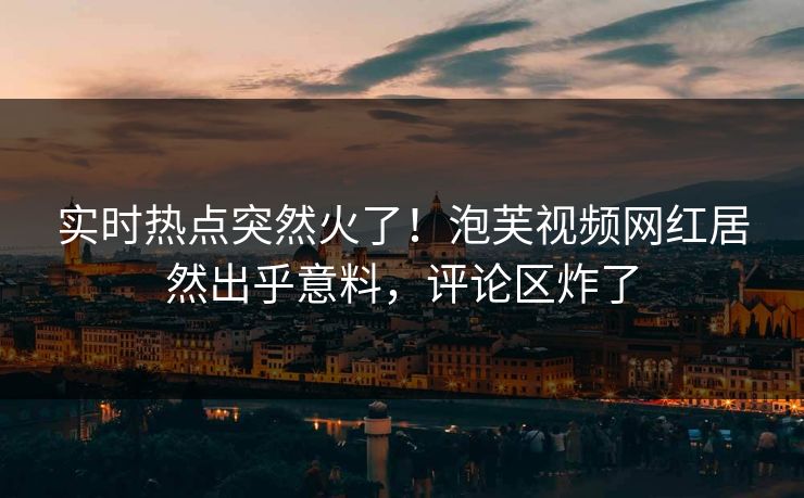 实时热点突然火了！泡芙视频网红居然出乎意料，评论区炸了