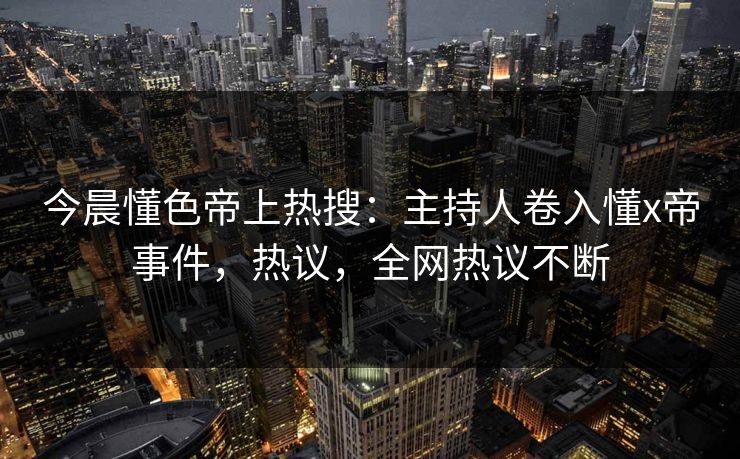 今晨懂色帝上热搜：主持人卷入懂x帝事件，热议，全网热议不断