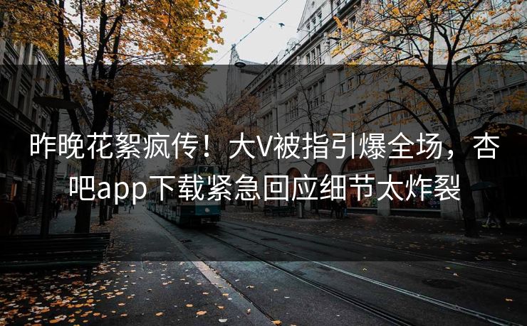 昨晚花絮疯传！大V被指引爆全场，杏吧app下载紧急回应细节太炸裂