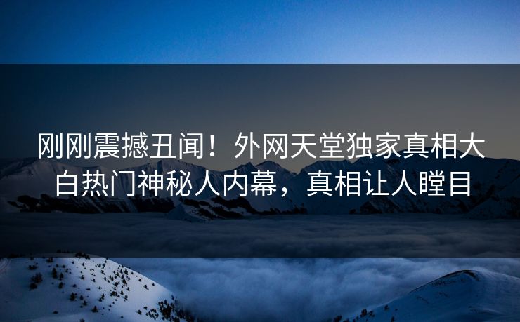 刚刚震撼丑闻！外网天堂独家真相大白热门神秘人内幕，真相让人瞠目