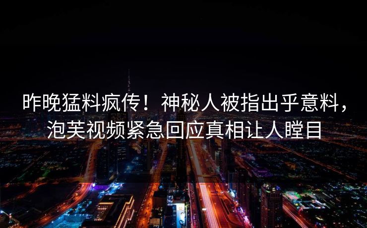 昨晚猛料疯传！神秘人被指出乎意料，泡芙视频紧急回应真相让人瞠目