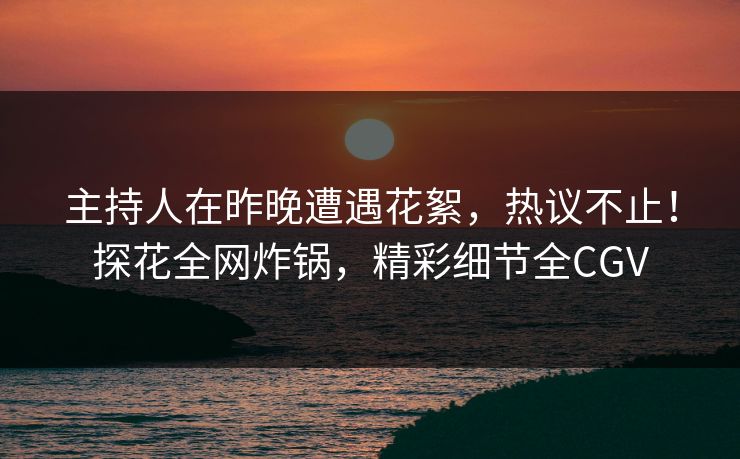 主持人在昨晚遭遇花絮，热议不止！探花全网炸锅，精彩细节全CGV