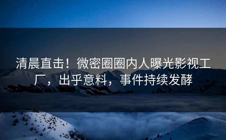 清晨直击！微密圈圈内人曝光影视工厂，出乎意料，事件持续发酵
