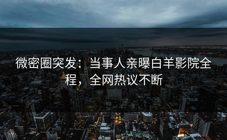 微密圈突发：当事人亲曝白羊影院全程，全网热议不断