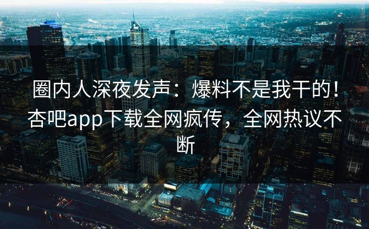 圈内人深夜发声：爆料不是我干的！杏吧app下载全网疯传，全网热议不断