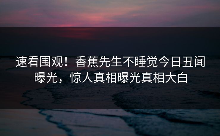 速看围观！香蕉先生不睡觉今日丑闻曝光，惊人真相曝光真相大白