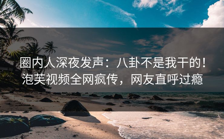 圈内人深夜发声：八卦不是我干的！泡芙视频全网疯传，网友直呼过瘾