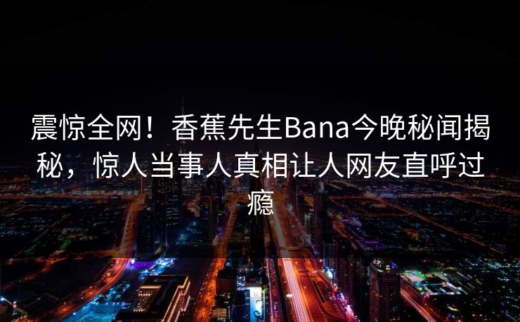 震惊全网！香蕉先生Bana今晚秘闻揭秘，惊人当事人真相让人网友直呼过瘾