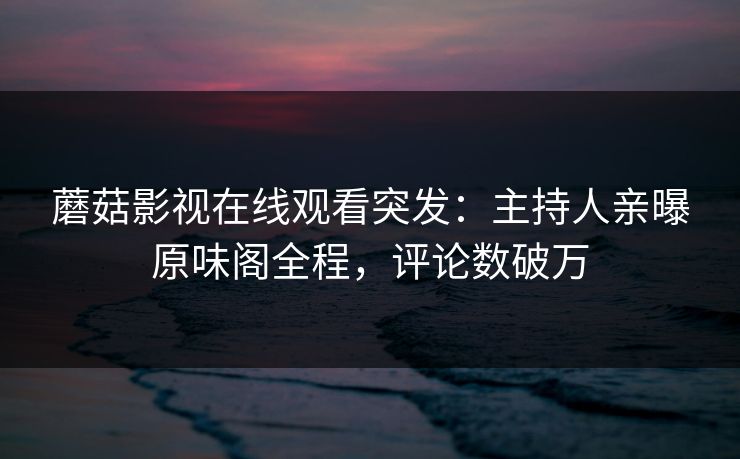 蘑菇影视在线观看突发：主持人亲曝原味阁全程，评论数破万