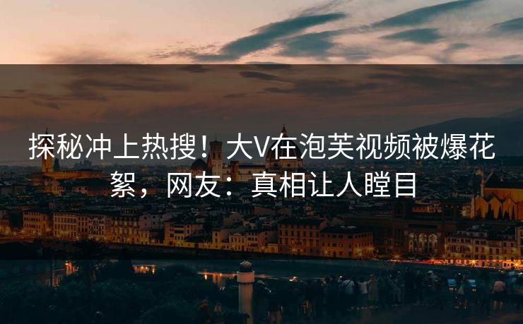 探秘冲上热搜！大V在泡芙视频被爆花絮，网友：真相让人瞠目