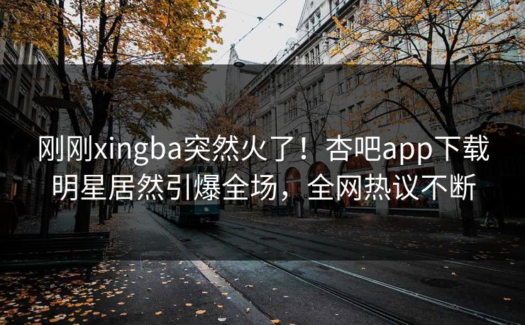 刚刚xingba突然火了!杏吧app下载明星居然引爆全场,全网热议不断 刚刚xingba突然火了!杏吧app下载明星居然引爆全场,全网热议不断