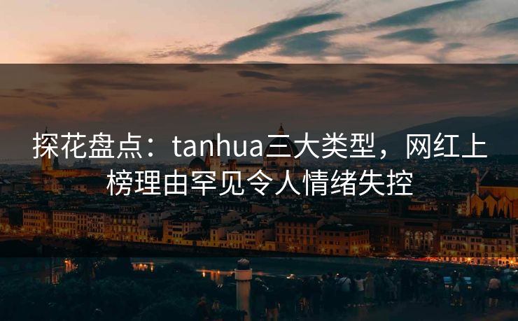 探花盘点:tanhua三大类型,网红上榜理由罕见令人情绪失控 探花盘点:tanhua三大类型,网红上榜理由罕见令人情绪失控