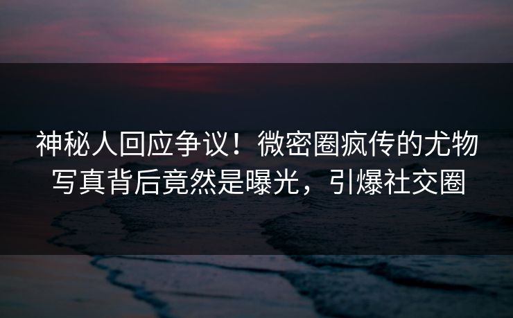神秘人回应争议！微密圈疯传的尤物写真背后竟然是曝光，引爆社交圈