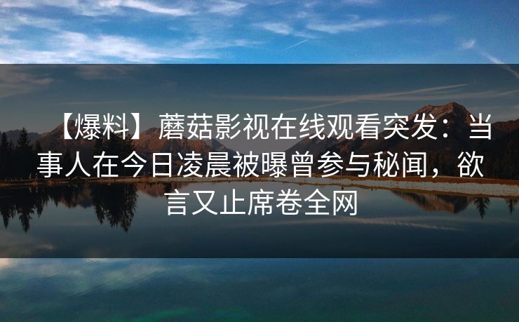 【爆料】蘑菇影视在线观看突发:当事人在今日凌晨被曝曾参与秘闻,欲言又止席卷全网 【爆料】蘑菇影视在线观看突发:当事人在今日凌晨被曝曾参与秘闻,欲言又止席卷全网