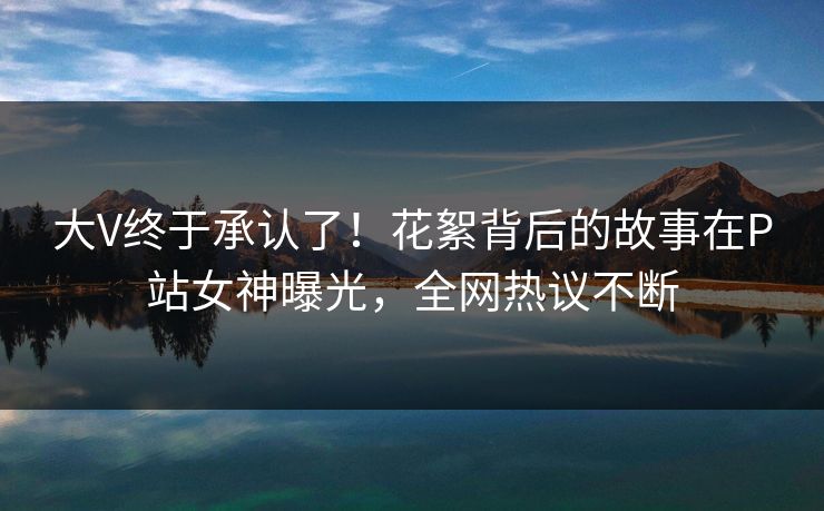 大V终于承认了!花絮背后的故事在P站女神曝光,全网热议不断 大V终于承认了!花絮背后的故事在P站女神曝光,全网热议不断