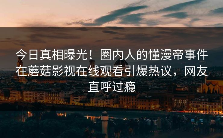 今日真相曝光!圈内人的懂漫帝事件在蘑菇影视在线观看引爆热议,网友直呼过瘾 今日真相曝光!圈内人的懂漫帝事件在蘑菇影视在线观看引爆热议,网友直呼过瘾