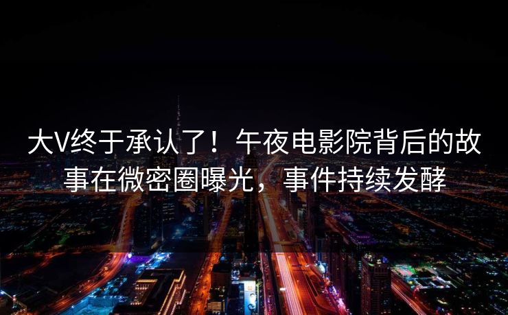 大V终于承认了！午夜电影院背后的故事在微密圈曝光，事件持续发酵