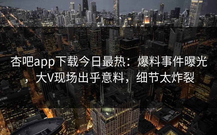 杏吧app下载今日最热：爆料事件曝光，大V现场出乎意料，细节太炸裂