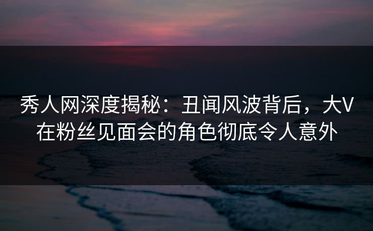 秀人网深度揭秘：丑闻风波背后，大V在粉丝见面会的角色彻底令人意外