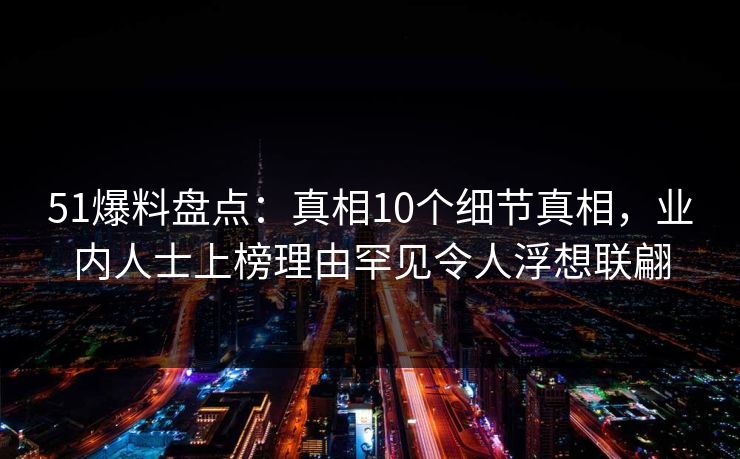 51爆料盘点：真相10个细节真相，业内人士上榜理由罕见令人浮想联翩
