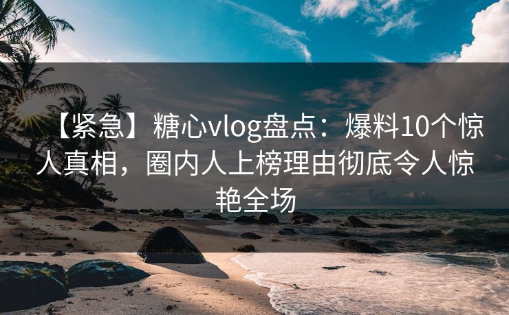 【紧急】糖心vlog盘点：爆料10个惊人真相，圈内人上榜理由彻底令人惊艳全场