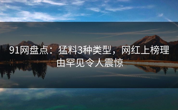 91网盘点:猛料3种类型,网红上榜理由罕见令人震惊 91网盘点:猛料3种类型,网红上榜理由罕见令人震惊