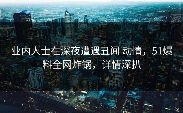 业内人士在深夜遭遇丑闻 动情，51爆料全网炸锅，详情深扒