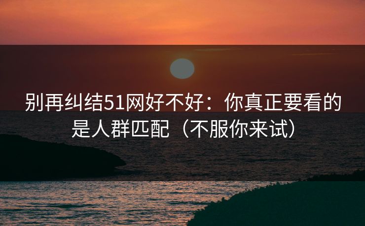 别再纠结51网好不好：你真正要看的是人群匹配（不服你来试）