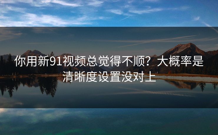 你用新91视频总觉得不顺？大概率是清晰度设置没对上