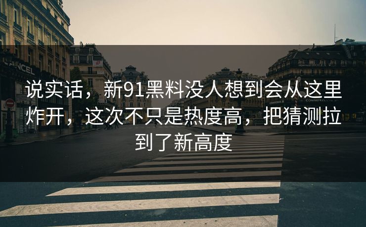 说实话，新91黑料没人想到会从这里炸开，这次不只是热度高，把猜测拉到了新高度
